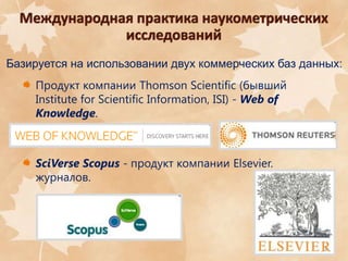 Базируется на использовании двух коммерческих баз данных:
Продукт компании Thomson Scientific (бывший
Institute for Scientific Information, ISI) - Web of
Knowledge.

SciVerse Scopus - продукт компании Elsevier.
журналов.

3

 