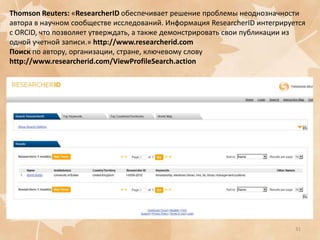 Thomson Reuters: «ResearcherID обеспечивает решение проблемы неоднозначности
автора в научном сообществе исследований. Информация ResearcherID интегрируется
с ORCID, что позволяет утверждать, а также демонстрировать свои публикации из
одной учетной записи.» http://www.researcherid.com
Поиск по автору, организации, стране, ключевому слову
http://www.researcherid.com/ViewProfileSearch.action

31

 
