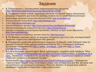 1. Ознакомьтесь с коллекциями информационных ресурсов
http://dl.kharkiv.edu/mod/resource/view.php?id=13560.
2. Проведите поиск статей, журналов или книг по Вашей теме в нескольких
ресурсах открытого доступа (по выбору, можно не из нижеперечисленных):








Директория журналов открытого доступа DOAJ http://www.doaj.org/
Directory of Open Access Books http://www.doabooks.org/
InTech http://www.intechopen.com
Реестр открытых архивов: http://www.openarchives.org/Register/BrowseSites.
Реестр репозиториев открытого доступа: http://roar.eprints.org/.
Каталог открытых репозитариев OpenDOAR / Directory of Open Access Repositories:
http://www.opendoar.org/ .
Система поиска в открытых архивах Украины: http://oai.org.ua.

3. По Вашему мнению, могут ли ресурсы открытого доступа стать альтернативой
закрытых подписных электронных баз данных?
4. Определите наиболее рейтинговые журналы по Вашей, либо близкой теме по
данным Scopus® базы данных компании Elsevier B.V. с помощью свободно
доступных инструментов http :// www . scimagojr . com или http :// www .
journalmetrics . com /
5.Если в Интернет присутствуют Ваши публикации, создайте свой профиль "Мои
цитаты" в http://scholar.google.com.ua/intl/ru/scholar/citations.html , и добавьте их в
него. Проверьте, возможно те, за кем Вы следуете в социальных сервисах имеют
открытые профили в Академии Google?
ResearcherID http://www.researcherid.com/ViewProfileSearch.action . Определите
«присутствие» Вашей темы (ключевые слова), или интересных для Вас авторов или
авторитетных организаций в ресурсах Thomson Reuters. В результатах работы
приведите наиболее интересную «карту результата».
33

 