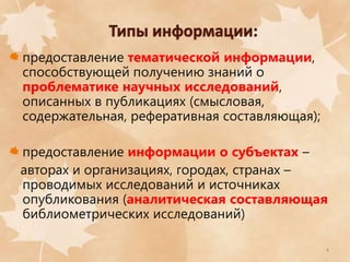 предоставление тематической информации,
способствующей получению знаний о
проблематике научных исследований,
описанных в публикациях (смысловая,
содержательная, реферативная составляющая);
предоставление информации о субъектах –
авторах и организациях, городах, странах –
проводимых исследований и источниках
опубликования (аналитическая составляющая
библиометрических исследований)
4

 