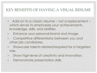 KEY BENEFITS OF HAVING A VISUAL RESUME
 Add-on to a classic resume – not a replacement –
which serves to emphasize your achievements,
knowledge, skills, and abilities.
 Enhance your personal brand and image.
 Competitive differentiator between you and
other job candidates.
 Showcase talents related/required for a targeted
role.
 Show high-level of creativity and innovation.
 Demonstrate presentation skills.
 