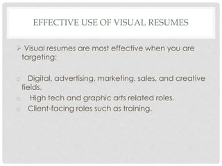 EFFECTIVE USE OF VISUAL RESUMES
 Visual resumes are most effective when you are
targeting:
o Digital, advertising, marketing, sales, and creative
fields.
o High tech and graphic arts related roles.
o Client-facing roles such as training.
 