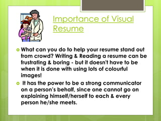 Importance of Visual
Resume
 What can you do to help your resume stand out
from crowd? Writing & Reading a resume can be
frustrating & boring - but it doesn't have to be
when it is done with using lots of colourful
images!
 It has the power to be a strong communicator
on a person’s behalf, since one cannot go on
explaining himself/herself to each & every
person he/she meets.
 