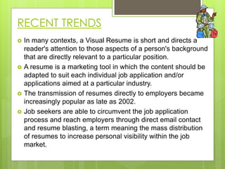 RECENT TRENDS
 In many contexts, a Visual Resume is short and directs a
reader's attention to those aspects of a person's background
that are directly relevant to a particular position.
 A resume is a marketing tool in which the content should be
adapted to suit each individual job application and/or
applications aimed at a particular industry.
 The transmission of resumes directly to employers became
increasingly popular as late as 2002.
 Job seekers are able to circumvent the job application
process and reach employers through direct email contact
and resume blasting, a term meaning the mass distribution
of resumes to increase personal visibility within the job
market.
 