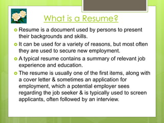 What is a Resume?
 Resume is a document used by persons to present
their backgrounds and skills.
 It can be used for a variety of reasons, but most often
they are used to secure new employment.
 A typical resume contains a summary of relevant job
experience and education.
 The resume is usually one of the first items, along with
a cover letter & sometimes an application for
employment, which a potential employer sees
regarding the job seeker & is typically used to screen
applicants, often followed by an interview.
 