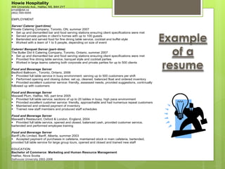 Howie Hospitality
444 University Ave., Halifax, NS, B4H 2Y7
email@dal.ca
(902) 555-5555
EMPLOYMENT
Server/ Caterer (part-time)
Private Catering Company, Toronto, ON, summer 2007
Set up and dismantled bar and food serving stations ensuring client specifications were met
Served private parties in client’s homes with up to 100 guests
Bartended and served food for fine dining table service, cocktail and buffet style
Worked with a team of 1 to 5 people, depending on size of event
Caterer/ Banquet Server (part–time)
The Butler Did It Catering Company, Toronto, Ontario, summer 2007
Set up and dismantled bar and food serving stations ensuring client specifications were met
Provided fine dining table service, banquet style and cocktail parties
Worked in large teams catering both corporate and private parties for up to 500 clients
Food and Beverage Server
Bedford Ballroom , Toronto, Ontario, 2006
Provided full table service in busy environment: serving up to 500 customers per shift
Performed opening and closing duties: set up, cleaned, balanced float and ordered inventory
Provided excellent customer service: friendly, assessed needs, provided suggestions, continually
followed up with customers
Food and Beverage Server
Maxwell Plum, Halifax, NS, part time 2005
Provided full table service; sections of up to 20 tables in busy, high pace environment
Provided excellent customer service: friendly, approachable and had numerous repeat customers
Maintained and ordered payment of inventory
Trained new staff members and produced staff schedules
Food and Beverage Server
Maxwell’s Restaurant, Oxford & London, England, 2004
Provided full table service, opened and closed, balanced cash, provided customer service,
bartended and performed employee training
Food and Beverage Server
Banff Lifts Limited, Banff, Alberta, summer 2003
Accepted payment of purchases in cafeteria, maintained stock in main cafeteria, bartended,
provided full table service for large group tours, opened and closed and trained new staff
EDUCATION
Bachelor of Commerce: Marketing and Human Resource Management
Halifax, Nova Scotia
Dalhousie University 2002-2008
 