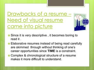Drawbacks of a resume –
Need of visual resume
came into picture
 Since it is very descriptive , it becomes boring to
read it .
 Elaborative resumes instead of being read carefully
are skimmed through without thinking of one’s
career opportunities since TIME is a constraint.
 Complex & chronological structure of a resume
makes it more difficult to understand.
 