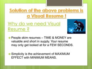 Why do we need Visual
Resume ?
 People skim resumes – TIME & MONEY are
valuable and short in supply. Your resume
may only get looked at for a FEW SECONDS.
 Simplicity is the achievement of MAXIMUM
EFFECT with MINIMUM MEANS.
 