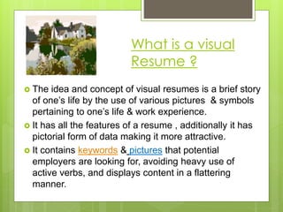 What is a visual
Resume ?
 The idea and concept of visual resumes is a brief story
of one’s life by the use of various pictures & symbols
pertaining to one’s life & work experience.
 It has all the features of a resume , additionally it has
pictorial form of data making it more attractive.
 It contains keywords & pictures that potential
employers are looking for, avoiding heavy use of
active verbs, and displays content in a flattering
manner.
 