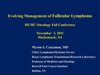 Evolving Management of Follicular Lymphoma

        HUMC Oncology Fall Conference

               November 3, 2011
                Hackensack, NJ

            Myron S. Czuczman, MD
            Chief, Lymphoma/Myeloma Service
            Head, Lymphoma Translational Research Laboratory
            Professor of Medicine and Oncology
            Roswell Park Cancer Institute
            Buffalo, NY
 