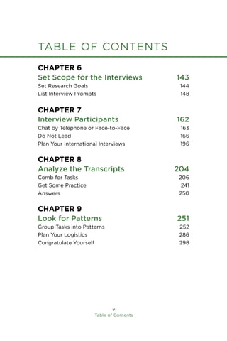 Table of Contents
table of contents
Chapter 6
Set Scope for the Interviews 143
Set Research Goals 144
List Interview Prompts 148
Chapter 7
Interview Participants 162
Chat by Telephone or Face-to-Face 163
Do Not Lead 166
Plan Your International Interviews 196
Chapter 8
Analyze the Transcripts 204
Comb for Tasks 206
Get Some Practice 241
Answers 250
Chapter 9
Look for Patterns 251
Group Tasks into Patterns 252
Plan Your Logistics 286
Congratulate Yourself 298
 