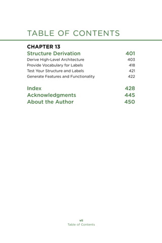 Chapter 13
Structure Derivation 401
Derive High-Level Architecture 403
Provide Vocabulary for Labels 418
Test Your Structure and Labels 421
Generate Features and Functionality 422
Index 428
Acknowledgments 445
About the Author 450
vii
Table of Contents
table of contents
 