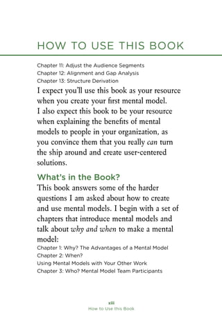 How to Use this Book
xiii
How to Use this Book
Chapter 11: Adjust the Audience Segments
Chapter 12: Alignment and Gap Analysis
Chapter 13: Structure Derivation
I expect you’ll use this book as your resource
when you create your first mental model.
I also expect this book to be your resource
when explaining the benefits of mental
models to people in your organization, as
you convince them that you really can turn
the ship around and create user-centered
solutions.
What’s in the Book?
This book answers some of the harder
questions I am asked about how to create
and use mental models. I begin with a set of
chapters that introduce mental models and
talk about why and when to make a mental
model:
Chapter 1: Why? The Advantages of a Mental Model
Chapter 2: When?
Using Mental Models with Your Other Work
Chapter 3: Who? Mental Model Team Participants
How to Use this Book
 