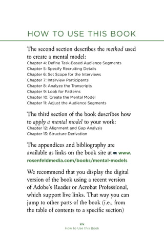 How to Use this Book
xiv
How to Use this Book
The second section describes the method used
to create a mental model:
Chapter 4: Define Task-Based Audience Segments
Chapter 5: Specify Recruiting Details
Chapter 6: Set Scope for the Interviews
Chapter 7: Interview Participants
Chapter 8: Analyze the Transcripts
Chapter 9: Look for Patterns
Chapter 10: Create the Mental Model
Chapter 11: Adjust the Audience Segments
The third section of the book describes how
to apply a mental model to your work:
Chapter 12: Alignment and Gap Analysis
Chapter 13: Structure Derivation
The appendices and bibliography are
available as links on the book site at www.
rosenfeldmedia.com/books/mental-models
We recommend that you display the digital
version of the book using a recent version
of Adobe’s Reader or Acrobat Professional,
which support live links. That way you can
jump to other parts of the book (i.e., from
the table of contents to a specific section)
How to Use this Book
 