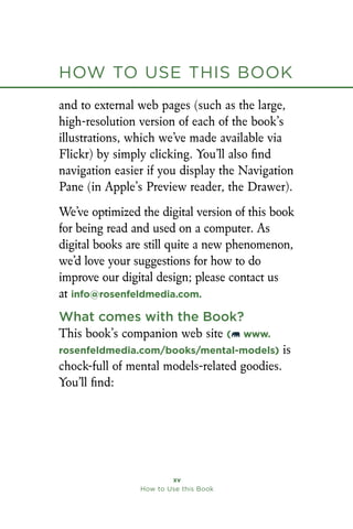 How to Use this Book
xv
How to Use this Book
and to external web pages (such as the large,
high-resolution version of each of the book’s
illustrations, which we’ve made available via
Flickr) by simply clicking. You’ll also find
navigation easier if you display the Navigation
Pane (in Apple’s Preview reader, the Drawer).
We’ve optimized the digital version of this book
for being read and used on a computer. As
digital books are still quite a new phenomenon,
we’d love your suggestions for how to do
improve our digital design; please contact us
at info@rosenfeldmedia.com.
What comes with the Book?
This book’s companion web site ( www.
rosenfeldmedia.com/books/mental-models) is
chock-full of mental models-related goodies.
You’ll find:
 