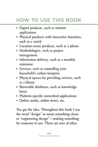 xviii
How to Use this Book
• Digital products, such as internet
applications
• Physical products with interactive functions,
such as a watch
• Location-aware products, such as a phone
• Methodologies, such as project
management
• Information delivery, such as a monthly
statement
• Services, such as controlling your
household’s carbon footprint
• Physical spaces for providing services, such
as a library
• Browsable databases, such as knowledge
bases
• Platform-specific networked applications
• Online media, online stores, etc.
You get the idea. Throughout this book I use
the word “design” to mean something closer
to “engineering design”—making something
for someone to use. There are tons of other
How to Use this Book
 