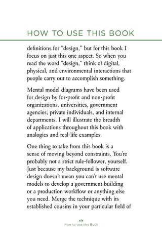 How to Use this Book
xix
How to Use this Book
definitions for “design,” but for this book I
focus on just this one aspect. So when you
read the word “design,” think of digital,
physical, and environmental interactions that
people carry out to accomplish something.
Mental model diagrams have been used
for design by for-profit and non-profit
organizations, universities, government
agencies, private individuals, and internal
departments. I will illustrate the breadth
of applications throughout this book with
analogies and real-life examples.
One thing to take from this book is a
sense of moving beyond constraints. You’re
probably not a strict rule-follower, yourself.
Just because my background is software
design doesn’t mean you can’t use mental
models to develop a government building
or a production workflow or anything else
you need. Merge the technique with its
established cousins in your particular field of
 