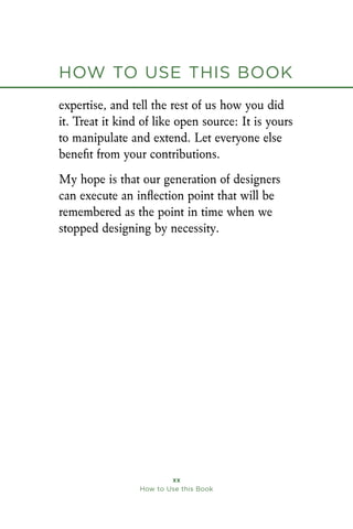How to Use this Book
xx
How to Use this Book
expertise, and tell the rest of us how you did
it. Treat it kind of like open source: It is yours
to manipulate and extend. Let everyone else
benefit from your contributions.
My hope is that our generation of designers
can execute an inflection point that will be
remembered as the point in time when we
stopped designing by necessity.
 