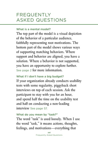 Frequently
asked Questions
xxi
Frequently Asked Questions
What is a mental model?
The top part of the model is a visual depiction
of the behavior of a particular audience,
faithfully representing root motivations. The
bottom part of the model shows various ways
of supporting matching behaviors. Where
support and behavior are aligned, you have a
solution. Where a behavior is not supported,
you have an opportunity to explore further.
See page 2 for more information.
What if I don’t have a big budget?
If your organization already conducts usability
tests with some regularity, piggyback short
interviews on top of each session. Ask the
participant to stay with you for an hour,
and spend half the time on the usability test
and half on conducting a non-leading
interview See page 57.
What do you mean by “task?”
The word “task” is used loosely. When I use
the word “task,” it means actions, thoughts,
feelings, and motivations—everything that
Frequently
asked Questions
 