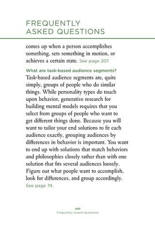 xxii
Frequently Asked Questions
comes up when a person accomplishes
something, sets something in motion, or
achieves a certain state. See page 207.
What are task-based audience segments?
Task-based audience segments are, quite
simply, groups of people who do similar
things. While personality types do touch
upon behavior, generative research for
building mental models requires that you
select from groups of people who want to
get different things done. Because you will
want to tailor your end solutions to fit each
audience exactly, grouping audiences by
differences in behavior is important. You want
to end up with solutions that match behaviors
and philosophies closely rather than with one
solution that fits several audiences loosely.
Figure out what people want to accomplish,
look for differences, and group accordingly.
See page 74.
Frequently
asked Questions
 