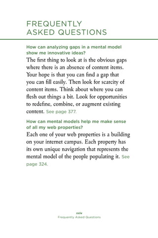Frequently
asked Questions
xxiv
Frequently Asked Questions
How can analyzing gaps in a mental model
show me innovative ideas?
The first thing to look at is the obvious gaps
where there is an absence of content items.
Your hope is that you can find a gap that
you can fill easily. Then look for scarcity of
content items. Think about where you can
flesh out things a bit. Look for opportunities
to redefine, combine, or augment existing
content. See page 377.
How can mental models help me make sense
of all my web properties?
Each one of your web properties is a building
on your internet campus. Each property has
its own unique navigation that represents the
mental model of the people populating it. See
page 324.
Frequently
asked Questions
 