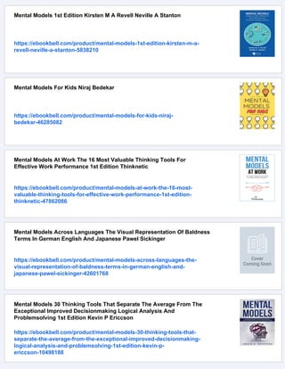 Mental Models 1st Edition Kirsten M A Revell Neville A Stanton
https://ebookbell.com/product/mental-models-1st-edition-kirsten-m-a-
revell-neville-a-stanton-5838210
Mental Models For Kids Niraj Bedekar
https://ebookbell.com/product/mental-models-for-kids-niraj-
bedekar-46285082
Mental Models At Work The 16 Most Valuable Thinking Tools For
Effective Work Performance 1st Edition Thinknetic
https://ebookbell.com/product/mental-models-at-work-the-16-most-
valuable-thinking-tools-for-effective-work-performance-1st-edition-
thinknetic-47862086
Mental Models Across Languages The Visual Representation Of Baldness
Terms In German English And Japanese Pawel Sickinger
https://ebookbell.com/product/mental-models-across-languages-the-
visual-representation-of-baldness-terms-in-german-english-and-
japanese-pawel-sickinger-42601768
Mental Models 30 Thinking Tools That Separate The Average From The
Exceptional Improved Decisionmaking Logical Analysis And
Problemsolving 1st Edition Kevin P Ericcson
https://ebookbell.com/product/mental-models-30-thinking-tools-that-
separate-the-average-from-the-exceptional-improved-decisionmaking-
logical-analysis-and-problemsolving-1st-edition-kevin-p-
ericcson-10498188
 