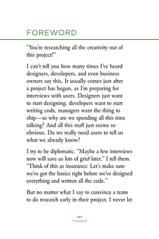 “You’re researching all the creativity out of
this project!”
I can’t tell you how many times I’ve heard
designers, developers, and even business
owners say this. It usually comes just after
a project has begun, as I’m preparing for
interviews with users. Designers just want
to start designing, developers want to start
writing code, managers want the thing to
ship—so why are we spending all this time
talking? And all this stuff just seems so
obvious. Do we really need users to tell us
what we already know?
I try to be diplomatic. “Maybe a few interviews
now will save us lots of grief later,” I tell them.
“Think of this as insurance: Let’s make sure
we’ve got the basics right before we’ve designed
everything and written all the code.”
But no matter what I say to convince a team
to do research early in their project, I never let
xxv
Foreword
foreword
 