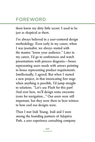 xxvi
Foreword
foreword
them know my dirty little secret: I used to be
just as skeptical as them.
I’ve always believed in a user-centered design
methodology. Even early in my career, when
I was journalist, we always started with
the mantra “know your audience.” Later in
my career, I’d go to conferences and watch
presentations with process diagrams—boxes
representing users needs with arrows pointing
to boxes representing product requirements.
Intellectually, I agreed. But when I started
a new project, in that intoxicating first stage
when anything is possible, I’d jump straight
to solutions. “Let’s use Flash for this part!
And over here, we’ll design some awesome
icons for navigation…” Our users were still
important, but they were there to bear witness
to how cool our designs were.
Then I met Indi Young. Indi and I were
among the founding partners of Adaptive
Path, a user experience consulting company
 
