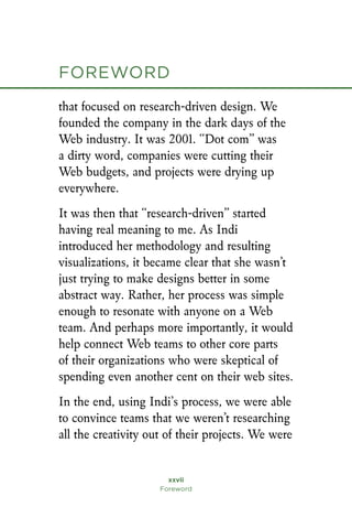 xxvii
Foreword
foreword
that focused on research-driven design. We
founded the company in the dark days of the
Web industry. It was 2001. “Dot com” was
a dirty word, companies were cutting their
Web budgets, and projects were drying up
everywhere.
It was then that “research-driven” started
having real meaning to me. As Indi
introduced her methodology and resulting
visualizations, it became clear that she wasn’t
just trying to make designs better in some
abstract way. Rather, her process was simple
enough to resonate with anyone on a Web
team. And perhaps more importantly, it would
help connect Web teams to other core parts
of their organizations who were skeptical of
spending even another cent on their web sites.
In the end, using Indi’s process, we were able
to convince teams that we weren’t researching
all the creativity out of their projects. We were
 