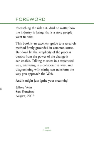 researching the risk out. And no matter how
the industry is faring, that’s a story people
want to hear.
This book is an excellent guide to a research
method firmly grounded in common sense.
But don’t let the simplicity of the process
detract from the power of the change it
can enable. Talking to users in a structured
way, analyzing in a collaborative way, and
diagramming with clarity can transform the
way you approach the Web.
And it might just ignite your creativity!
Jeffrey Veen
San Francisco
August, 2007
xxviii
Foreword
foreword
D
o
 