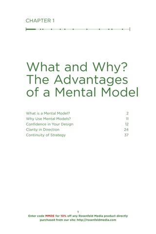 Enter code MMDE for 10% off any Rosenfeld Media product directly
purchased from our site: http://rosenfeldmedia.com
CHAPTER 1
What and Why?
The Advantages
of a Mental Model
What is a Mental Model? 2
Why Use Mental Models? 11
Confidence in Your Design 12
Clarity in Direction 24
Continuity of Strategy 37
 