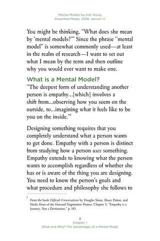 Mental Models by Indi Young
Rosenfeld Media, 2008; version 1.1

Chapter 1
What and Why? The Advantages of a Mental Model
You might be thinking, “What does she mean
by ‘mental models?’” Since the phrase “mental
model” is somewhat commonly used—at least
in the realm of research—I want to set out
what I mean by the term and then outline
why you would ever want to make one.
What is a Mental Model?
“The deepest form of understanding another
person is empathy…[which] involves a
shift from…observing how you seem on the
outside, to…imagining what it feels like to be
you on the inside.”
Designing something requires that you
completely understand what a person wants
to get done. Empathy with a person is distinct
from studying how a person uses something.
Empathy extends to knowing what the person
wants to accomplish regardless of whether she
has or is aware of the thing you are designing.
You need to know the person’s goals and
what procedure and philosophy she follows to

From the book Difficult Conversations by Douglas Stone, Bruce Patton, and
Sheila Heen of the Harvard Negotiation Project, Chapter 9, “Empathy is a
Journey, Not a Destination,” p. 183.
 