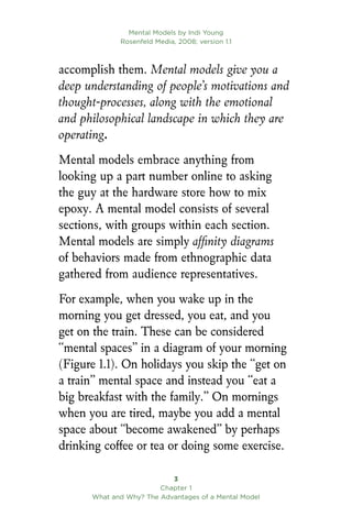 Mental Models by Indi Young
Rosenfeld Media, 2008; version 1.1

Chapter 1
What and Why? The Advantages of a Mental Model
accomplish them. Mental models give you a
deep understanding of people’s motivations and
thought-processes, along with the emotional
and philosophical landscape in which they are
operating.
Mental models embrace anything from
looking up a part number online to asking
the guy at the hardware store how to mix
epoxy. A mental model consists of several
sections, with groups within each section.
Mental models are simply affinity diagrams
of behaviors made from ethnographic data
gathered from audience representatives.
For example, when you wake up in the
morning you get dressed, you eat, and you
get on the train. These can be considered
“mental spaces” in a diagram of your morning
(Figure 1.1). On holidays you skip the “get on
a train” mental space and instead you “eat a
big breakfast with the family.” On mornings
when you are tired, maybe you add a mental
space about “become awakened” by perhaps
drinking coffee or tea or doing some exercise.
 
