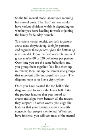 Mental Models by Indi Young
Rosenfeld Media, 2008; version 1.1

Chapter 1
What and Why? The Advantages of a Mental Model
So the full mental model about your morning
has several parts. The “Eat” section would
have various divisions within it depending on
whether you were heading to work or joining
the family for Sunday brunch.
To create a mental model, you talk to people
about what they’re doing, look for patterns,
and organize those patterns from the bottom up
into a model. From the field research, you will
glean maybe 60 or 120 behaviors per person.
Over time you see the same behaviors and
you group them together. You line them up
in towers; then line up the towers into groups
that represent different cognitive spaces. The
diagram looks a lot like a city skyline.
Once you have created the top half of the
diagram, you focus on the lower half. Take
the product features that you intend to
create and align them beneath all the towers
they support. In other words, you align the
features that your business values beneath
concepts that people mentioned. When you
have finished, you will see areas of the mental
 