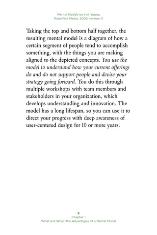 Taking the top and bottom half together, the
resulting mental model is a diagram of how a
certain segment of people tend to accomplish
something, with the things you are making
aligned to the depicted concepts. You use the
model to understand how your current offerings
do and do not support people and devise your
strategy going forward. You do this through
multiple workshops with team members and
stakeholders in your organization, which
develops understanding and innovation. The
model has a long lifespan, so you can use it to
direct your progress with deep awareness of
user-centered design for 10 or more years.
Mental Models by Indi Young
Rosenfeld Media, 2008; version 1.1

Chapter 1
What and Why? The Advantages of a Mental Model
 