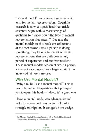 Mental Models by Indi Young
Rosenfeld Media, 2008; version 1.1
11
Chapter 1
What and Why? The Advantages of a Mental Model
“‘Mental model’ has become a more generic
term for mental representation. Cognitive
research is now so specialized that article
abstracts begin with verbose strings of
qualifiers to narrow down the type of mental
representation they mean.”
Because the
mental models in this book are collections
of the root reasons why a person is doing
something, they belong to the set of mental
representations that are built over a long
period of experience and are thus resilient.
These mental models represent what a person
is trying to accomplish in a larger context, no
matter which tools are used.
Why Use Mental Models?
“Why should I use a mental model?” This is
probably one of the questions that prompted
you to open this book—indeed, it’s a good one.
Using a mental model can advance several
tasks for you—both from a tactical and a
strategic standpoint. It can guide the design

Jay Morgan, Applied Cognitive Scientist, MS in Applied Cognition and
Neuroscience, University of Texas at Dallas, 2004.
 