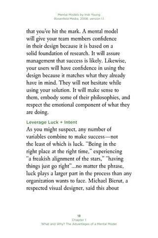 Mental Models by Indi Young
Rosenfeld Media, 2008; version 1.1
13
Chapter 1
What and Why? The Advantages of a Mental Model
that you’ve hit the mark. A mental model
will give your team members confidence
in their design because it is based on a
solid foundation of research. It will assure
management that success is likely. Likewise,
your users will have confidence in using the
design because it matches what they already
have in mind. They will not hesitate while
using your solution. It will make sense to
them, embody some of their philosophies, and
respect the emotional component of what they
are doing.
Leverage Luck + Intent
As you might suspect, any number of
variables combine to make success—not
the least of which is luck. “Being in the
right place at the right time,” experiencing
“a freakish alignment of the stars,” “having
things just go right”…no matter the phrase,
luck plays a larger part in the process than any
organization wants to face. Michael Bierut, a
respected visual designer, said this about
 