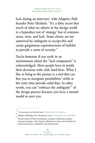 Mental Models by Indi Young
Rosenfeld Media, 2008; version 1.1
14
Chapter 1
What and Why? The Advantages of a Mental Model
luck during an interview
with Adaptive Path
founder Peter Merholz: “It’s a dirty secret that
much of what we admire in the design world
is a byproduct not of ‘strategy’ but of common
sense, taste, and luck. Some clients are too
unnerved by ambiguity to accept this and
create gargantuan superstructures of bullshit
to provide a sense of security.”
You’re fortunate if you work in an
environment where the “luck component” is
acknowledged. Most people have to justify
their decisions with cold, hard facts. What I
like to bring to the picture is a tool that can
free you to recognize possibilities
while at
the same time provide solid data. In other
words, you can “embrace the ambiguity”
of
the design process because you have a mental
model to steer you.

“A Conversation with Michael Bierut,” www.tinyurl.com/pkruo

Adaptive Path blog entry “Designing for Luck,” www.tinyurl.com/2hh9oc

Favorite mantra of Mary Piontkowski, researcher, information architect,
interaction designer, and a frequent collaborator of mine, and contributor to
mental-model process adaptations and improvements.
 