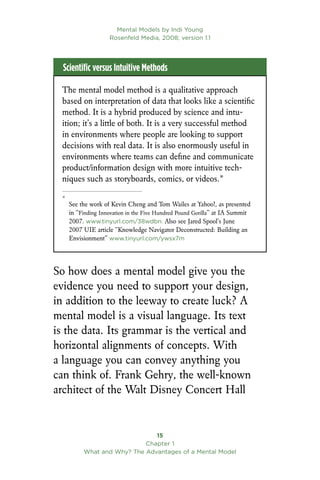 Mental Models by Indi Young
Rosenfeld Media, 2008; version 1.1
15
Chapter 1
What and Why? The Advantages of a Mental Model
The mental model method is a qualitative approach
based on interpretation of data that looks like a scientific
method. It is a hybrid produced by science and intu-
ition; it’s a little of both. It is a very successful method
in environments where people are looking to support
decisions with real data. It is also enormously useful in
environments where teams can define and communicate
product/information design with more intuitive tech-
niques such as storyboards, comics, or videos.*

*
See the work of Kevin Cheng and Tom Wailes at Yahoo!, as presented
in “Finding Innovation in the Five Hundred Pound Gorilla” at IA Summit
2007. www.tinyurl.com/38wdbn. Also see Jared Spool’s June
2007 UIE article “Knowledge Navigator Deconstructed: Building an
Envisionment” www.tinyurl.com/ywsx7m
Scientific versus Intuitive Methods
So how does a mental model give you the
evidence you need to support your design,
in addition to the leeway to create luck? A
mental model is a visual language. Its text
is the data. Its grammar is the vertical and
horizontal alignments of concepts. With
a language you can convey anything you
can think of. Frank Gehry, the well-known
architect of the Walt Disney Concert Hall
 