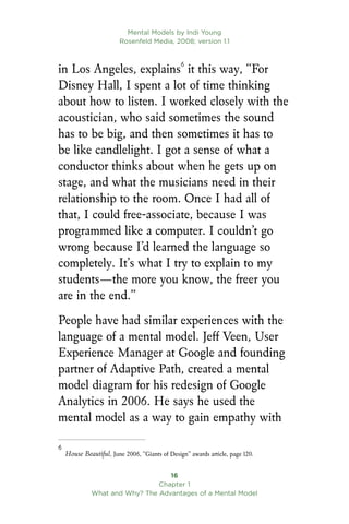Mental Models by Indi Young
Rosenfeld Media, 2008; version 1.1
16
Chapter 1
What and Why? The Advantages of a Mental Model
in Los Angeles, explains
it this way, “For
Disney Hall, I spent a lot of time thinking
about how to listen. I worked closely with the
acoustician, who said sometimes the sound
has to be big, and then sometimes it has to
be like candlelight. I got a sense of what a
conductor thinks about when he gets up on
stage, and what the musicians need in their
relationship to the room. Once I had all of
that, I could free-associate, because I was
programmed like a computer. I couldn’t go
wrong because I’d learned the language so
completely. It’s what I try to explain to my
students—the more you know, the freer you
are in the end.”
People have had similar experiences with the
language of a mental model. Jeff Veen, User
Experience Manager at Google and founding
partner of Adaptive Path, created a mental
model diagram for his redesign of Google
Analytics in 2006. He says he used the
mental model as a way to gain empathy with

House Beautiful, June 2006, “Giants of Design” awards article, page 120.
 