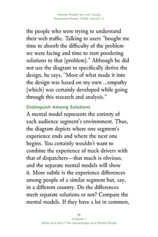 Mental Models by Indi Young
Rosenfeld Media, 2008; version 1.1
17
Chapter 1
What and Why? The Advantages of a Mental Model
the people who were trying to understand
their web traffic. Talking to users “bought me
time to absorb the difficulty of the problem
we were facing and time to start pondering
solutions to that [problem].” Although he did
not use the diagram to specifically derive the
design, he says, “Most of what made it into
the design was based on my own …empathy
[which] was certainly developed while going
through this research and analysis.”
Distinguish Among Solutions
A mental model represents the entirety of
each audience segment’s environment. Thus,
the diagram depicts where one segment’s
experience ends and where the next one
begins. You certainly wouldn’t want to
combine the experience of truck drivers with
that of dispatchers—that much is obvious,
and the separate mental models will show
it. More subtle is the experience differences
among people of a similar segment but, say,
in a different country. Do the differences
merit separate solutions or not? Compare the
mental models. If they have a lot in common,
 