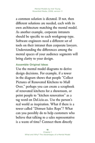 Mental Models by Indi Young
Rosenfeld Media, 2008; version 1.1
18
Chapter 1
What and Why? The Advantages of a Mental Model
a common solution is dictated. If not, then
different solutions are needed, each with its
own architecture matching the mental model.
As another example, corporate intranets
should be specific to each workgroup type.
Software engineers need a different set of
tools on their intranet than corporate lawyers.
Understanding the differences among the
mental spaces of your audience segments will
bring clarity to your design.
Assemble Original Ideas
Use the mental model diagrams to derive
design decisions. For example, if a tower
in the diagram shows that people “Collect
Pictures of Renovated Kitchens to Mull
Over,” perhaps you can create a scrapbook
of renovated kitchens for a showroom, or
point people to “kitchen renovation” as a
tag word on Del.icio.us. Use the person’s
real world as inspiration. What if there is a
tower called “Distrust Sales Reps”? What
can you possibly do to help customers who
believe that talking to a sales representative
is a waste of time? Connect them directly
 