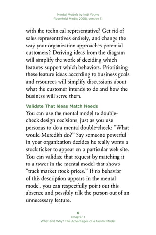 Mental Models by Indi Young
Rosenfeld Media, 2008; version 1.1
19
Chapter 1
What and Why? The Advantages of a Mental Model
with the technical representative? Get rid of
sales representatives entirely, and change the
way your organization approaches potential
customers? Deriving ideas from the diagram
will simplify the work of deciding which
features support which behaviors. Prioritizing
these feature ideas according to business goals
and resources will simplify discussions about
what the customer intends to do and how the
business will serve them.
Validate That Ideas Match Needs
You can use the mental model to double-
check design decisions, just as you use
personas to do a mental double-check: “What
would Meredith do?” Say someone powerful
in your organization decides he really wants a
stock ticker to appear on a particular web site.
You can validate that request by matching it
to a tower in the mental model that shows
“track market stock prices.” If no behavior
of this description appears in the mental
model, you can respectfully point out this
absence and possibly talk the person out of an
unnecessary feature.
 