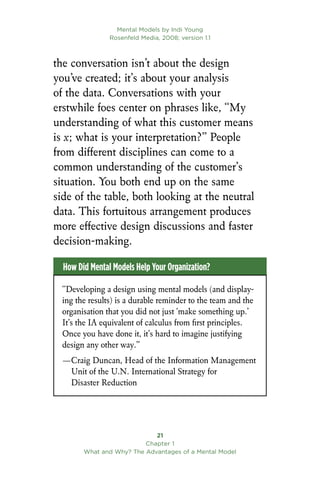 Mental Models by Indi Young
Rosenfeld Media, 2008; version 1.1
21
Chapter 1
What and Why? The Advantages of a Mental Model
the conversation isn’t about the design
you’ve created; it’s about your analysis
of the data. Conversations with your
erstwhile foes center on phrases like, “My
understanding of what this customer means
is x; what is your interpretation?” People
from different disciplines can come to a
common understanding of the customer’s
situation. You both end up on the same
side of the table, both looking at the neutral
data. This fortuitous arrangement produces
more effective design discussions and faster
decision-making.
“Developing a design using mental models (and display-
ing the results) is a durable reminder to the team and the
organisation that you did not just ‘make something up.’
It’s the IA equivalent of calculus from first principles.
Once you have done it, it’s hard to imagine justifying
design any other way.”		
—Craig Duncan, Head of the Information Management
Unit of the U.N. International Strategy for
Disaster Reduction
How Did Mental Models Help Your Organization?
 