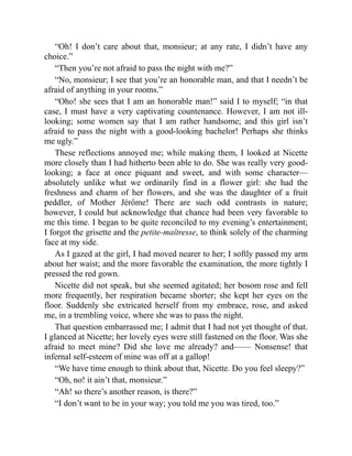 “Oh! I don’t care about that, monsieur; at any rate, I didn’t have any
choice.”
“Then you’re not afraid to pass the night with me?”
“No, monsieur; I see that you’re an honorable man, and that I needn’t be
afraid of anything in your rooms.”
“Oho! she sees that I am an honorable man!” said I to myself; “in that
case, I must have a very captivating countenance. However, I am not ill-
looking; some women say that I am rather handsome; and this girl isn’t
afraid to pass the night with a good-looking bachelor! Perhaps she thinks
me ugly.”
These reflections annoyed me; while making them, I looked at Nicette
more closely than I had hitherto been able to do. She was really very good-
looking; a face at once piquant and sweet, and with some character—
absolutely unlike what we ordinarily find in a flower girl: she had the
freshness and charm of her flowers, and she was the daughter of a fruit
peddler, of Mother Jérôme! There are such odd contrasts in nature;
however, I could but acknowledge that chance had been very favorable to
me this time. I began to be quite reconciled to my evening’s entertainment;
I forgot the grisette and the petite-maîtresse, to think solely of the charming
face at my side.
As I gazed at the girl, I had moved nearer to her; I softly passed my arm
about her waist; and the more favorable the examination, the more tightly I
pressed the red gown.
Nicette did not speak, but she seemed agitated; her bosom rose and fell
more frequently, her respiration became shorter; she kept her eyes on the
floor. Suddenly she extricated herself from my embrace, rose, and asked
me, in a trembling voice, where she was to pass the night.
That question embarrassed me; I admit that I had not yet thought of that.
I glanced at Nicette; her lovely eyes were still fastened on the floor. Was she
afraid to meet mine? Did she love me already? and—— Nonsense! that
infernal self-esteem of mine was off at a gallop!
“We have time enough to think about that, Nicette. Do you feel sleepy?”
“Oh, no! it ain’t that, monsieur.”
“Ah! so there’s another reason, is there?”
“I don’t want to be in your way; you told me you was tired, too.”
 