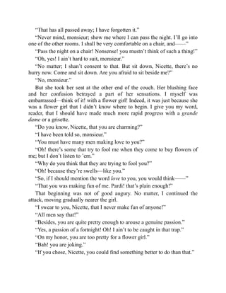 “That has all passed away; I have forgotten it.”
“Never mind, monsieur; show me where I can pass the night. I’ll go into
one of the other rooms. I shall be very comfortable on a chair, and——”
“Pass the night on a chair! Nonsense! you mustn’t think of such a thing!”
“Oh, yes! I ain’t hard to suit, monsieur.”
“No matter; I shan’t consent to that. But sit down, Nicette, there’s no
hurry now. Come and sit down. Are you afraid to sit beside me?”
“No, monsieur.”
But she took her seat at the other end of the couch. Her blushing face
and her confusion betrayed a part of her sensations. I myself was
embarrassed—think of it! with a flower girl! Indeed, it was just because she
was a flower girl that I didn’t know where to begin. I give you my word,
reader, that I should have made much more rapid progress with a grande
dame or a grisette.
“Do you know, Nicette, that you are charming?”
“I have been told so, monsieur.”
“You must have many men making love to you?”
“Oh! there’s some that try to fool me when they come to buy flowers of
me; but I don’t listen to ’em.”
“Why do you think that they are trying to fool you?”
“Oh! because they’re swells—like you.”
“So, if I should mention the word love to you, you would think——”
“That you was making fun of me. Pardi! that’s plain enough!”
That beginning was not of good augury. No matter, I continued the
attack, moving gradually nearer the girl.
“I swear to you, Nicette, that I never make fun of anyone!”
“All men say that!”
“Besides, you are quite pretty enough to arouse a genuine passion.”
“Yes, a passion of a fortnight! Oh! I ain’t to be caught in that trap.”
“On my honor, you are too pretty for a flower girl.”
“Bah! you are joking.”
“If you chose, Nicette, you could find something better to do than that.”
 