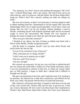 “No, monsieur, no; I don’t want to sell anything but bouquets. Oh! I ain’t
vain. I refused Beauvisage, who’s got money, and who’d have given me
calico dresses, caps à la glaneuse, and gilt chains; but all those things didn’t
tempt me. When I don’t like a person, nothing can make me change my
mind.”
She was not covetous; so that it was necessary to win her regard in order
to obtain anything from her. I determined to win her regard. But I have this
disadvantage when I try to make myself agreeable: I never know what I am
saying; that was why I sat for ten minutes without speaking a word to
Nicette, contenting myself with frequent profound sighs and an occasional
cough, to revive the conversation. But Nicette was very innocent, or
perhaps she meant to laugh at me when she said with great sang-froid:
“Have you got a bad cold, monsieur?”
I blushed at my idiocy; the idea of being so doltish and timid with a
flower seller! Really, I hardly recognized myself.
And the better to recognize myself, I put my arms about Nicette and
tried to draw her into my lap.
“Let go of me, monsieur; let go, I beg you!”
“Why, what harm are we doing, Nicette?”
“I don’t want you to squeeze me so tight.”
“One kiss, and I’ll let you go.”
“Just one, all right.”
Her consent was necessary, for she was very well able to defend herself;
she was strong and could make a skilful use of her hands and knees; and as
I was not accustomed to contests of that sort, in which our society ladies
give us little practice, I began to think that I should find it difficult to
triumph over the girl.
She gave me permission to kiss her, and I made the most of it; trusting in
my promise, she allowed me to take that coveted kiss, and offered me her
fresh, rosy cheek, still graced with the down of youth and innocence.
But I desired a still greater privilege; I longed to steal from a lovely pair
of lips a far sweeter kiss. Nicette tried, but too late, to prevent me. I took
one, I took a thousand. Ah! how sweet were those kisses that I imprinted on
Nicette’s lips! Saint-Preux found Julie’s bitter; but I have never detected a
 