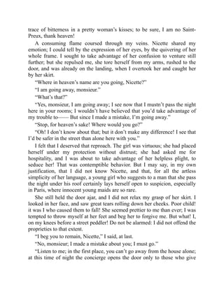 trace of bitterness in a pretty woman’s kisses; to be sure, I am no Saint-
Preux, thank heaven!
A consuming flame coursed through my veins. Nicette shared my
emotion; I could tell by the expression of her eyes, by the quivering of her
whole frame. I sought to take advantage of her confusion to venture still
further; but she repulsed me, she tore herself from my arms, rushed to the
door, and was already on the landing, when I overtook her and caught her
by her skirt.
“Where in heaven’s name are you going, Nicette?”
“I am going away, monsieur.”
“What’s that?”
“Yes, monsieur, I am going away; I see now that I mustn’t pass the night
here in your rooms; I wouldn’t have believed that you’d take advantage of
my trouble to—— But since I made a mistake, I’m going away.”
“Stop, for heaven’s sake! Where would you go?”
“Oh! I don’t know about that; but it don’t make any difference! I see that
I’d be safer in the street than alone here with you.”
I felt that I deserved that reproach. The girl was virtuous; she had placed
herself under my protection without distrust; she had asked me for
hospitality, and I was about to take advantage of her helpless plight, to
seduce her! That was contemptible behavior. But I may say, in my own
justification, that I did not know Nicette, and that, for all the artless
simplicity of her language, a young girl who suggests to a man that she pass
the night under his roof certainly lays herself open to suspicion, especially
in Paris, where innocent young maids are so rare.
She still held the door ajar, and I did not relax my grasp of her skirt. I
looked in her face, and saw great tears rolling down her cheeks. Poor child!
it was I who caused them to fall! She seemed prettier to me than ever; I was
tempted to throw myself at her feet and beg her to forgive me. But what! I,
on my knees before a street peddler! Do not be alarmed: I did not offend the
proprieties to that extent.
“I beg you to remain, Nicette,” I said, at last.
“No, monsieur; I made a mistake about you; I must go.”
“Listen to me; in the first place, you can’t go away from the house alone;
at this time of night the concierge opens the door only to those who give
 