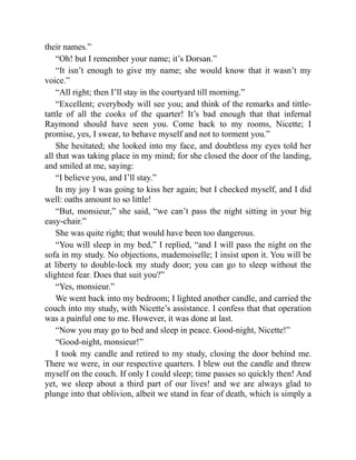 their names.”
“Oh! but I remember your name; it’s Dorsan.”
“It isn’t enough to give my name; she would know that it wasn’t my
voice.”
“All right; then I’ll stay in the courtyard till morning.”
“Excellent; everybody will see you; and think of the remarks and tittle-
tattle of all the cooks of the quarter! It’s bad enough that that infernal
Raymond should have seen you. Come back to my rooms, Nicette; I
promise, yes, I swear, to behave myself and not to torment you.”
She hesitated; she looked into my face, and doubtless my eyes told her
all that was taking place in my mind; for she closed the door of the landing,
and smiled at me, saying:
“I believe you, and I’ll stay.”
In my joy I was going to kiss her again; but I checked myself, and I did
well: oaths amount to so little!
“But, monsieur,” she said, “we can’t pass the night sitting in your big
easy-chair.”
She was quite right; that would have been too dangerous.
“You will sleep in my bed,” I replied, “and I will pass the night on the
sofa in my study. No objections, mademoiselle; I insist upon it. You will be
at liberty to double-lock my study door; you can go to sleep without the
slightest fear. Does that suit you?”
“Yes, monsieur.”
We went back into my bedroom; I lighted another candle, and carried the
couch into my study, with Nicette’s assistance. I confess that that operation
was a painful one to me. However, it was done at last.
“Now you may go to bed and sleep in peace. Good-night, Nicette!”
“Good-night, monsieur!”
I took my candle and retired to my study, closing the door behind me.
There we were, in our respective quarters. I blew out the candle and threw
myself on the couch. If only I could sleep; time passes so quickly then! And
yet, we sleep about a third part of our lives! and we are always glad to
plunge into that oblivion, albeit we stand in fear of death, which is simply a
 