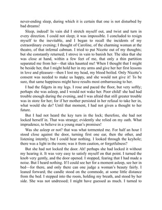 never-ending sleep, during which it is certain that one is not disturbed by
bad dreams!
Sleep, indeed! In vain did I stretch myself out, and twist and turn in
every direction. I could not sleep; it was impossible. I concluded to resign
myself to the inevitable, and I began to recall the incidents of my
extraordinary evening; I thought of Caroline, of the charming woman at the
theatre, of that infernal cabman. I tried to put Nicette out of my thoughts;
but she constantly returned; I strove in vain to banish her. The idea that she
was close at hand, within a few feet of me, that only a thin partition
separated me from her—that idea haunted me! When I thought that I might
be beside her, that I might hold her in my arms and give her her first lessons
in love and pleasure—then I lost my head, my blood boiled. Only Nicette’s
consent was needed to make us happy, and she would not give it! To be
sure, that same happiness might have results most embarrassing to her.
I had the fidgets in my legs. I rose and paced the floor, but very softly;
perhaps she was asleep, and I would not wake her. Poor child! she had had
trouble enough during the evening, and I was afraid that still greater trouble
was in store for her; for if her mother persisted in her refusal to take her in,
what would she do? Until that moment, I had not given a thought to her
future.
But I had not heard the key turn in the lock; therefore, she had not
locked herself in. That was strange; evidently she relied on my oath. What
imprudence, to believe in a young man’s promises!
Was she asleep or not? that was what tormented me. For half an hour I
stood close against the door, turning first one ear, then the other, and
listening intently; but I could hear nothing. I looked through the keyhole;
there was a light in the room; was it from caution, or forgetfulness?
But she had not locked the door. Ah! perhaps she had locked it without
my hearing it. It was very easy to satisfy myself on that point. I turned the
knob very gently, and the door opened. I stopped, fearing that I had made a
noise. But I heard nothing. If I could see her for a moment asleep, see her in
bed—for there, and only there can one judge a woman’s beauty fairly. I
leaned forward; the candle stood on the commode, at some little distance
from the bed. I stepped into the room, holding my breath, and stood by her
side. She was not undressed; I might have guessed as much. I turned to
 